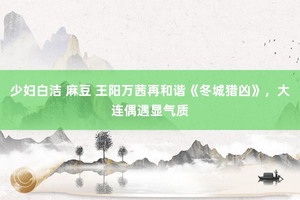 少妇白洁 麻豆 王阳万茜再和谐《冬城猎凶》，大连偶遇显气质