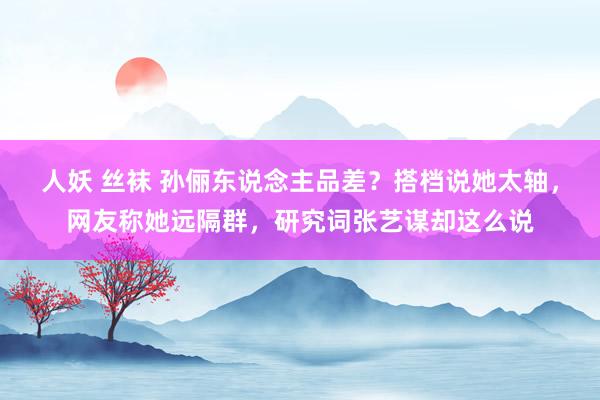 人妖 丝袜 孙俪东说念主品差？搭档说她太轴，网友称她远隔群，研究词张艺谋却这么说