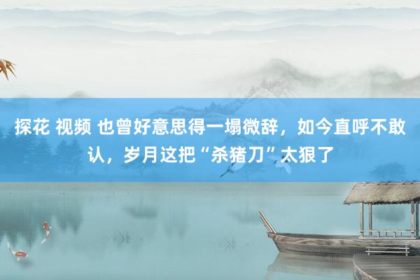 探花 视频 也曾好意思得一塌微辞，如今直呼不敢认，岁月这把“杀猪刀”太狠了