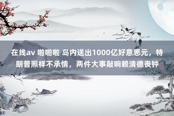在线av 啪啪啦 岛内送出1000亿好意思元，特朗普照样不承情，两件大事敲响赖清德丧钟