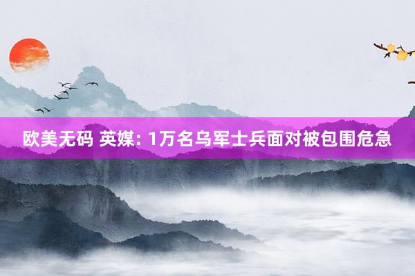 欧美无码 英媒: 1万名乌军士兵面对被包围危急