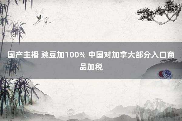 国产主播 豌豆加100% 中国对加拿大部分入口商品加税