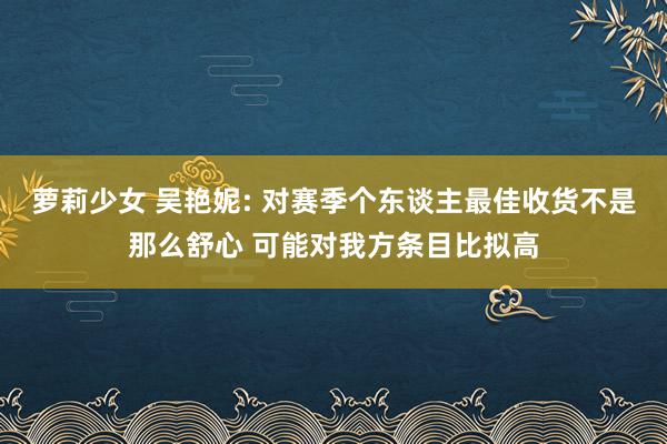 萝莉少女 吴艳妮: 对赛季个东谈主最佳收货不是那么舒心 可能对我方条目比拟高