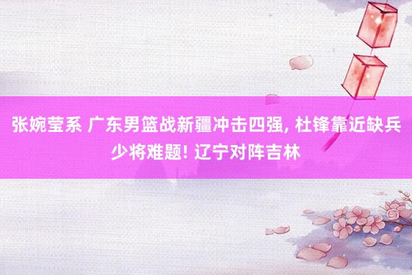 张婉莹系 广东男篮战新疆冲击四强, 杜锋靠近缺兵少将难题! 辽宁对阵吉林