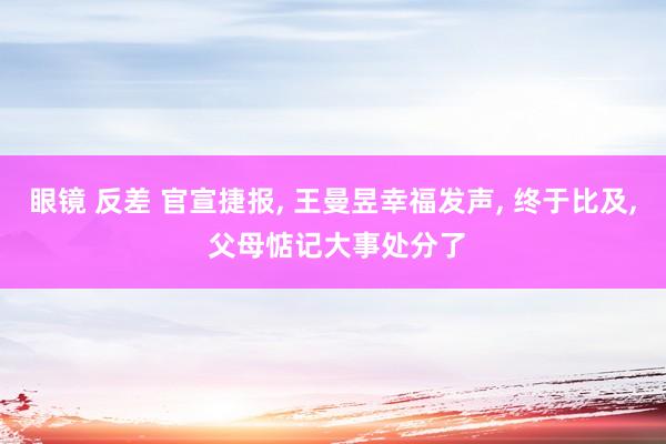 眼镜 反差 官宣捷报, 王曼昱幸福发声, 终于比及, 父母惦记大事处分了