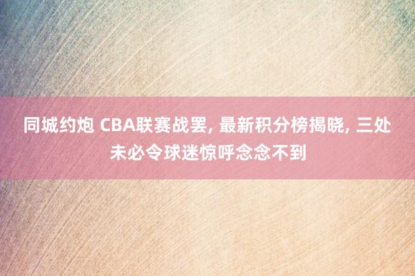 同城约炮 CBA联赛战罢, 最新积分榜揭晓, 三处未必令球迷惊呼念念不到