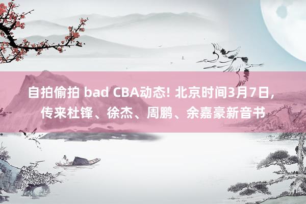 自拍偷拍 bad CBA动态! 北京时间3月7日, 传来杜锋、徐杰、周鹏、余嘉豪新音书