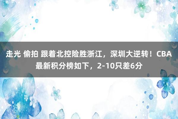 走光 偷拍 跟着北控险胜浙江，深圳大逆转！CBA最新积分榜如下，2-10只差6分