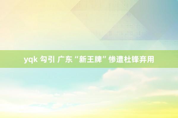 yqk 勾引 广东“新王牌”惨遭杜锋弃用