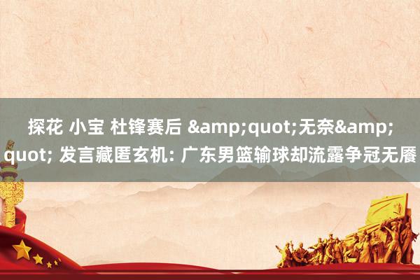 探花 小宝 杜锋赛后 &quot;无奈&quot; 发言藏匿玄机: 广东男篮输球却流露争冠无餍
