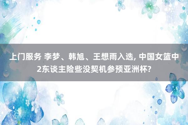 上门服务 李梦、韩旭、王想雨入选, 中国女篮中2东谈主险些没契机参预亚洲杯?