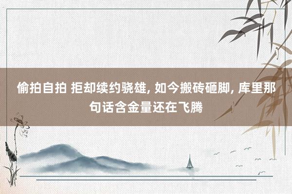 偷拍自拍 拒却续约骁雄, 如今搬砖砸脚, 库里那句话含金量还在飞腾