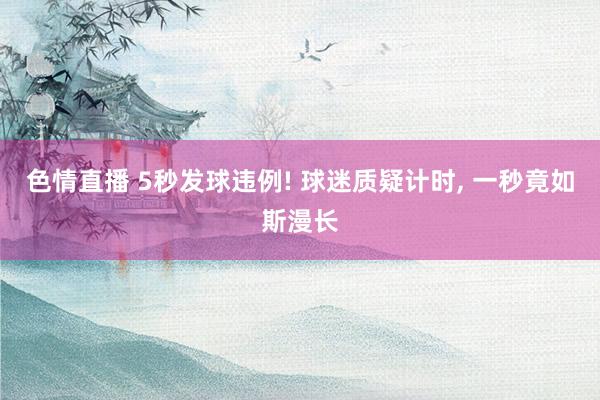 色情直播 5秒发球违例! 球迷质疑计时, 一秒竟如斯漫长