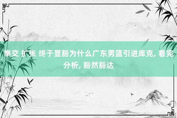 拳交 扩张 终于显豁为什么广东男篮引进库克, 看完分析, 豁然豁达