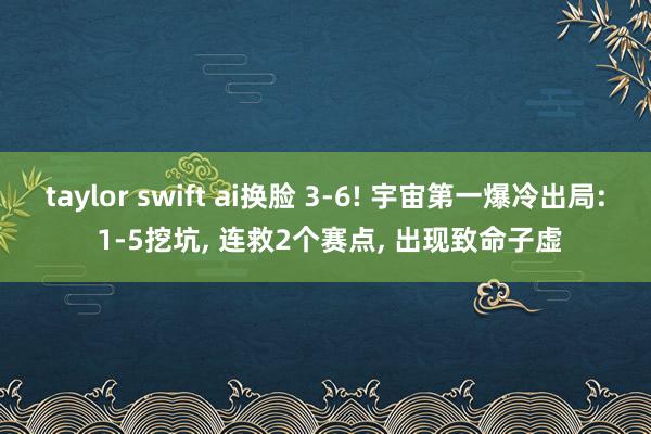 taylor swift ai换脸 3-6! 宇宙第一爆冷出局: 1-5挖坑, 连救2个赛点, 出现致命子虚
