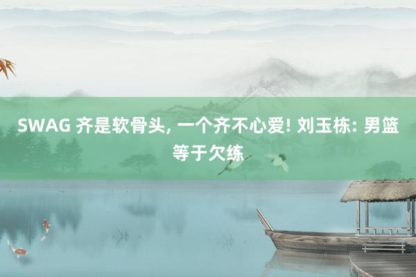 SWAG 齐是软骨头, 一个齐不心爱! 刘玉栋: 男篮等于欠练