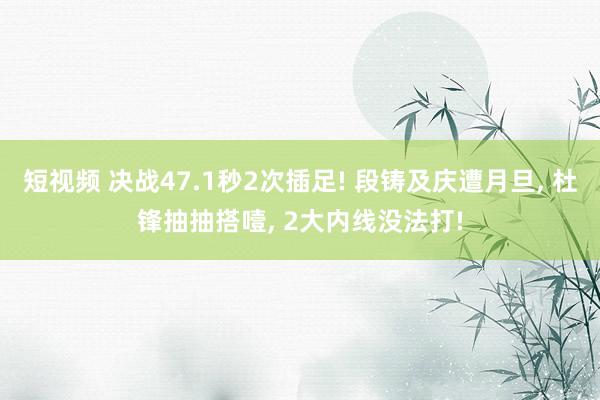 短视频 决战47.1秒2次插足! 段铸及庆遭月旦, 杜锋抽抽搭噎, 2大内线没法打!