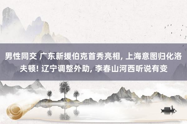 男性同交 广东新援伯克首秀亮相, 上海意图归化洛夫顿! 辽宁调整外助, 李春山河西听说有变