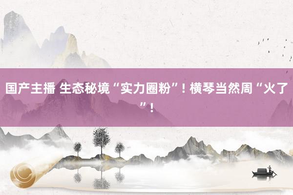 国产主播 生态秘境“实力圈粉”! 横琴当然周“火了”!