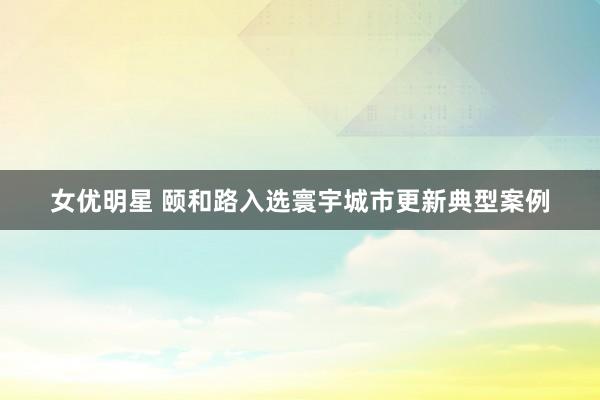 女优明星 颐和路入选寰宇城市更新典型案例