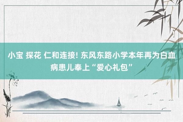 小宝 探花 仁和连接! 东风东路小学本年再为白血病患儿奉上“爱心礼包”