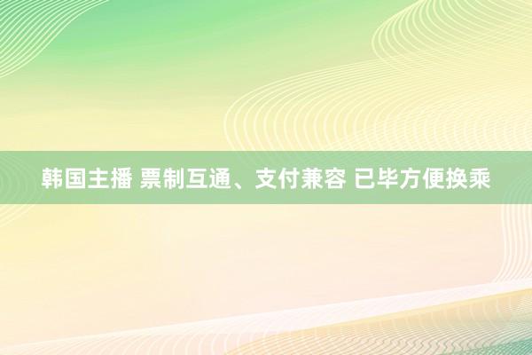 韩国主播 票制互通、支付兼容 已毕方便换乘