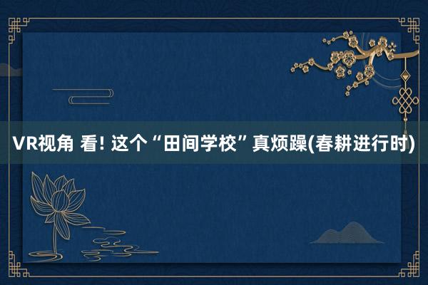 VR视角 看! 这个“田间学校”真烦躁(春耕进行时)