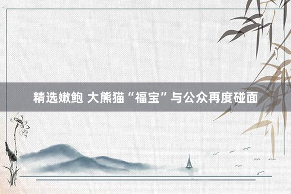 精选嫩鲍 大熊猫“福宝”与公众再度碰面