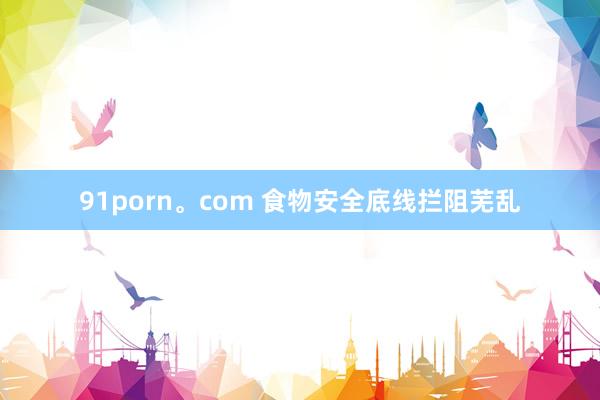 91porn。com 食物安全底线拦阻芜乱