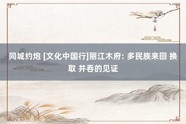 同城约炮 [文化中国行]丽江木府: 多民族来回 换取 并吞的见证