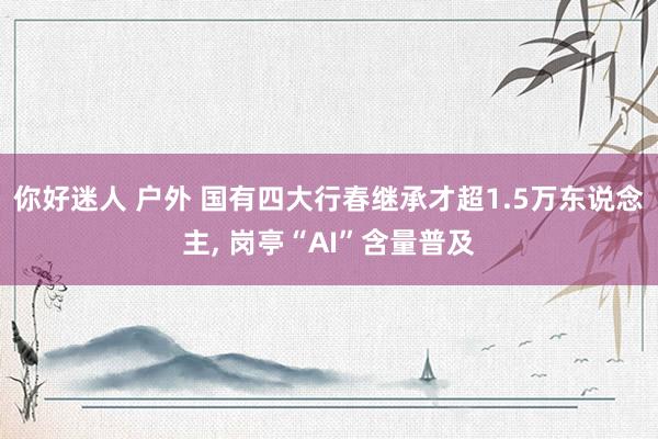 你好迷人 户外 国有四大行春继承才超1.5万东说念主, 岗亭“AI”含量普及