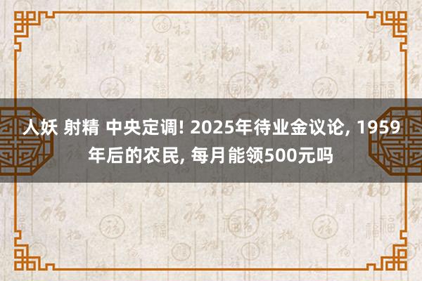 人妖 射精 中央定调! 2025年待业金议论, 1959年后的农民, 每月能领500元吗