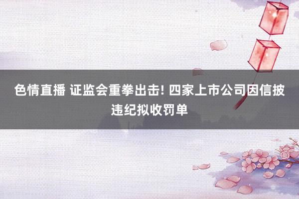 色情直播 证监会重拳出击! 四家上市公司因信披违纪拟收罚单