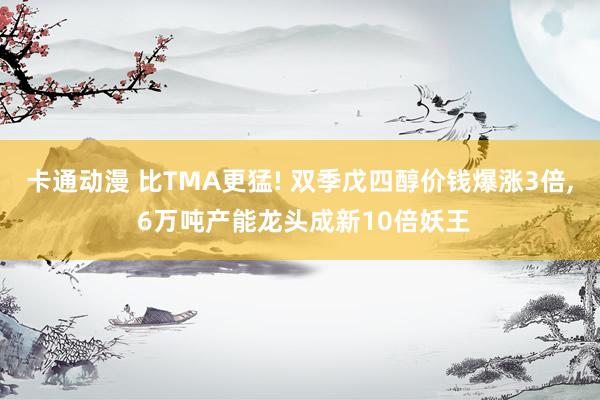 卡通动漫 比TMA更猛! 双季戊四醇价钱爆涨3倍, 6万吨产能龙头成新10倍妖王