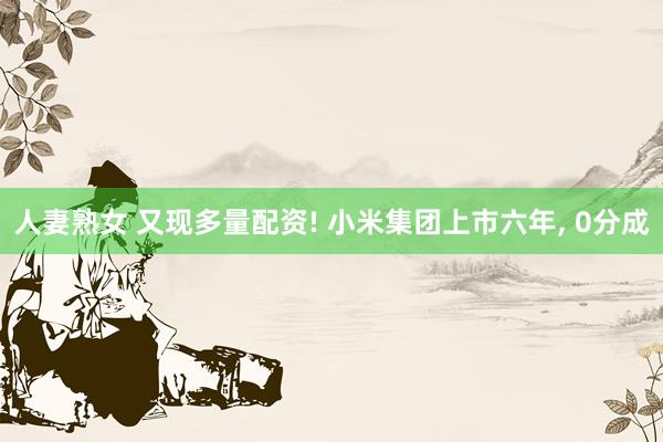 人妻熟女 又现多量配资! 小米集团上市六年, 0分成