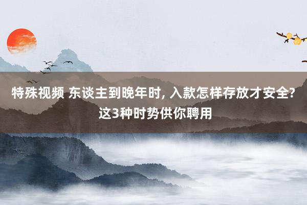 特殊视频 东谈主到晚年时, 入款怎样存放才安全? 这3种时势供你聘用