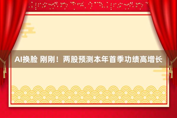 AI换脸 刚刚！两股预测本年首季功绩高增长