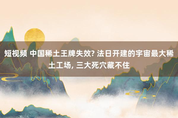 短视频 中国稀土王牌失效? 法日开建的宇宙最大稀土工场, 三大死穴藏不住