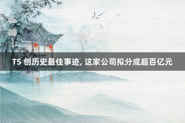 TS 创历史最佳事迹, 这家公司拟分成超百亿元