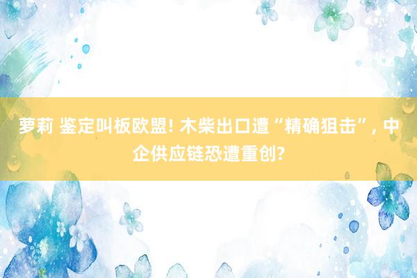 萝莉 鉴定叫板欧盟! 木柴出口遭“精确狙击”, 中企供应链恐遭重创?