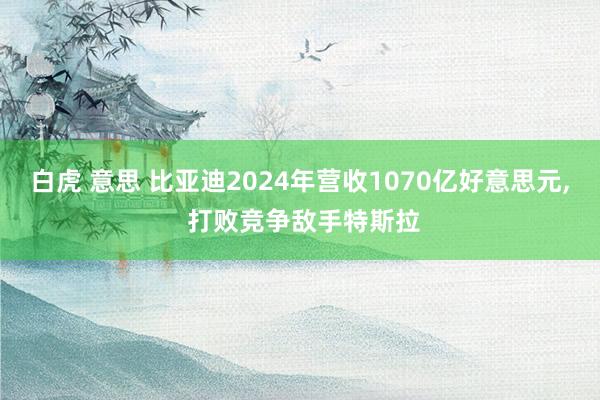 白虎 意思 比亚迪2024年营收1070亿好意思元, 打败竞争敌手特斯拉