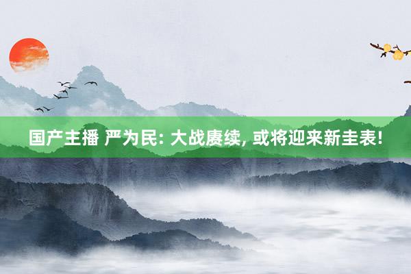 国产主播 严为民: 大战赓续, 或将迎来新圭表!