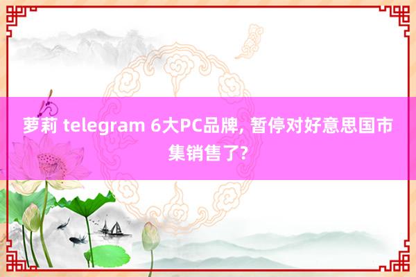萝莉 telegram 6大PC品牌, 暂停对好意思国市集销售了?