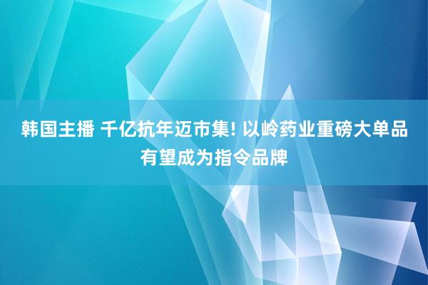 韩国主播 千亿抗年迈市集! 以岭药业重磅大单品有望成为指令品牌