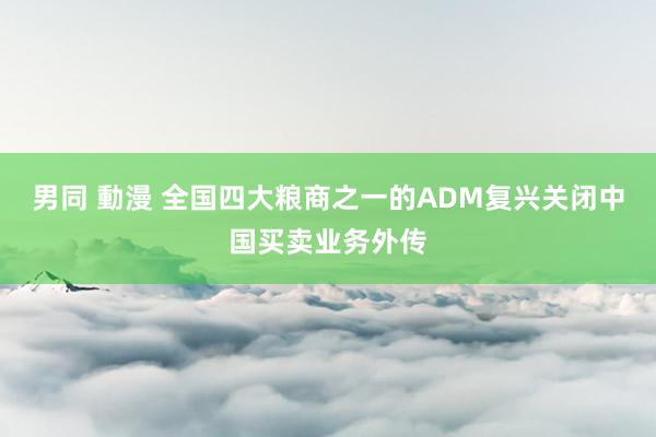 男同 動漫 全国四大粮商之一的ADM复兴关闭中国买卖业务外传