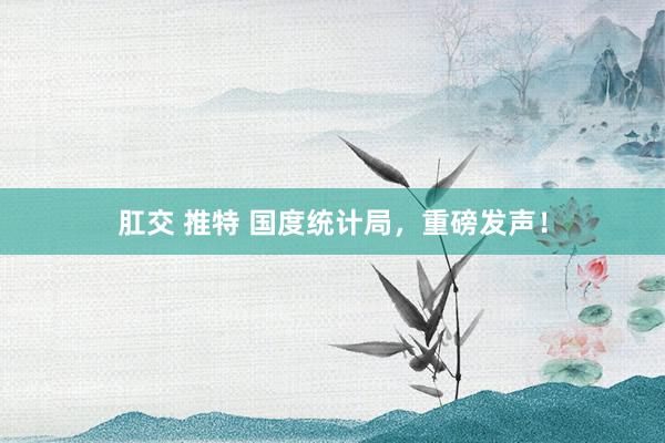 肛交 推特 国度统计局，重磅发声！