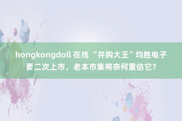 hongkongdoll 在线 “并购大王”均胜电子要二次上市，老本市集将奈何重估它？