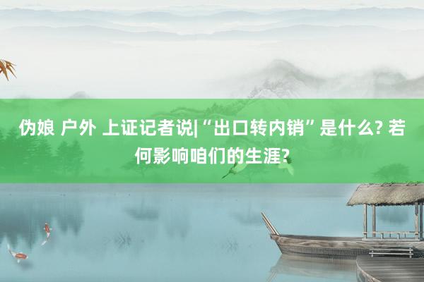 伪娘 户外 上证记者说|“出口转内销”是什么? 若何影响咱们的生涯?
