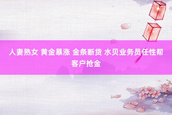 人妻熟女 黄金暴涨 金条断货 水贝业务员任性帮客户抢金