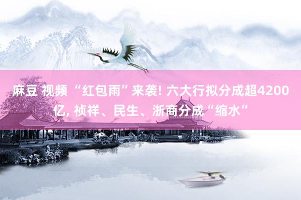 麻豆 视频 “红包雨”来袭! 六大行拟分成超4200亿, 祯祥、民生、浙商分成“缩水”